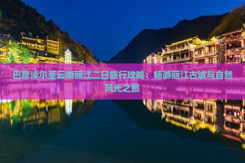 巴彦淖尔至云南丽江二日旅行攻略：畅游丽江古城与自然风光之旅