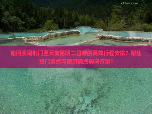 如何实现荆门至云南昆明二日游的高效行程安排？聚焦热门景点与旅游痛点解决方案！