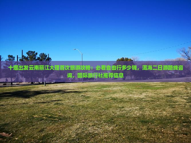 十堰出发云南丽江大理首次旅游攻略：必看自由行多少钱，洱海二日游路线咨询，国际旅行社推荐信息