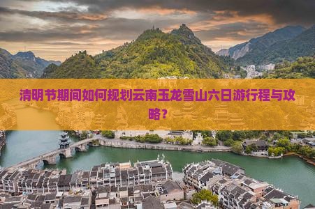 清明节期间如何规划云南玉龙雪山六日游行程与攻略？