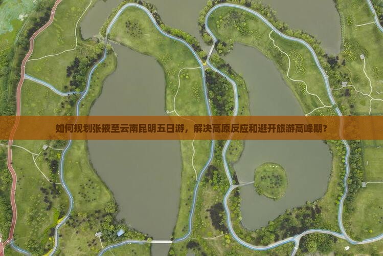 如何规划张掖至云南昆明五日游，解决高原反应和避开旅游高峰期？