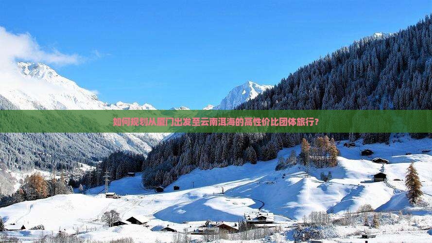 如何规划从厦门出发至云南洱海的高性价比团体旅行？