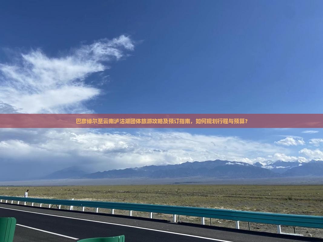 巴彦倬尔至云南泸沽湖团体旅游攻略及预订指南，如何规划行程与预算？
