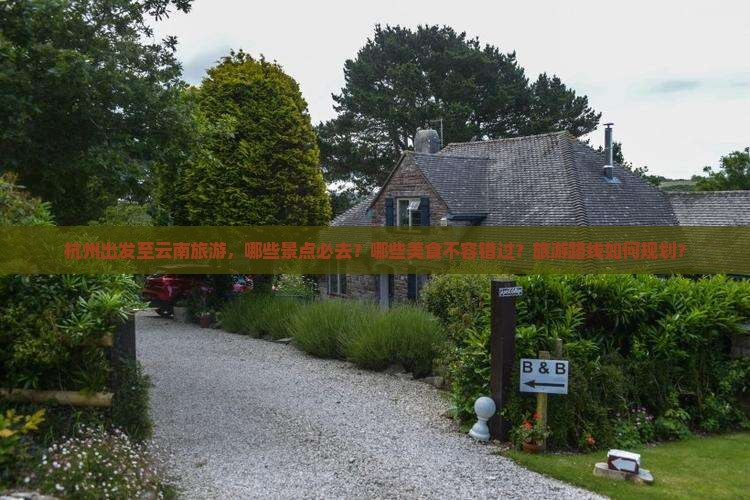 杭州出发至云南旅游，哪些景点必去？哪些美食不容错过？旅游路线如何规划？