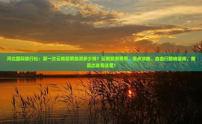 河北国际旅行社：第一次云南昆明旅游多少钱？云南旅游费用、景点攻略、自由行路线咨询，南昌出发看这里！