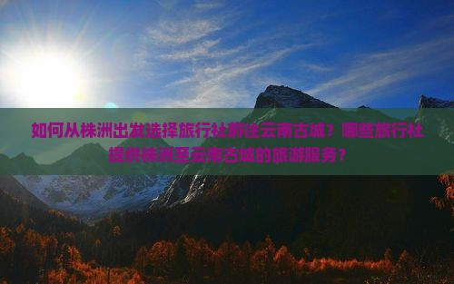 如何从株洲出发选择旅行社前往云南古城？哪些旅行社提供株洲至云南古城的旅游服务？
