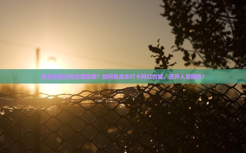 秦皇岛到云南古城攻略？如何低成本打卡网红古城，避开人潮拥挤？