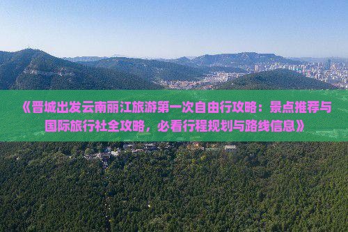 《晋城出发云南丽江旅游第一次自由行攻略：景点推荐与国际旅行社全攻略，必看行程规划与路线信息》