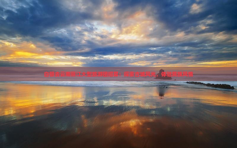 白银去云南丽江大型旅游团招募：探索古城风光，体验民族风情