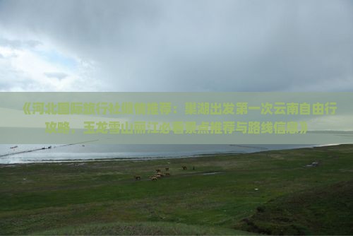 《河北国际旅行社倾情推荐：巢湖出发第一次云南自由行攻略，玉龙雪山丽江必看景点推荐与路线信息》