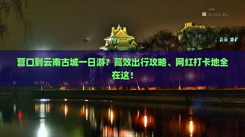 营口到云南古城一日游？高效出行攻略、网红打卡地全在这！