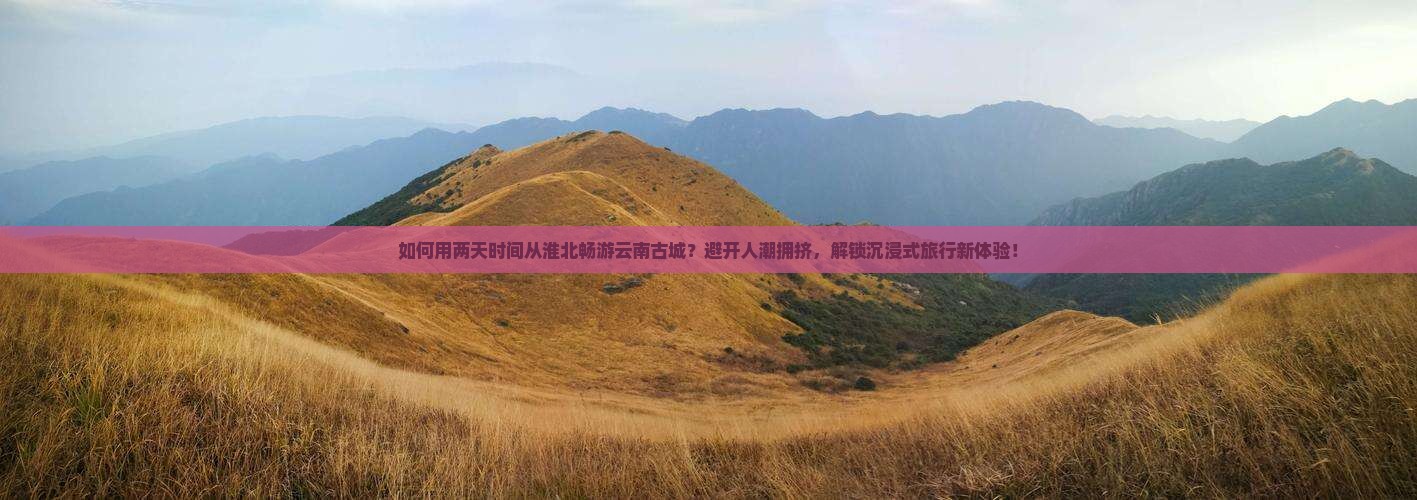 如何用两天时间从淮北畅游云南古城？避开人潮拥挤，解锁沉浸式旅行新体验！