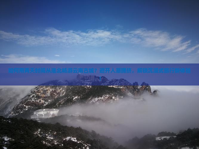 如何用两天时间从淮北畅游云南古城？避开人潮拥挤，解锁沉浸式旅行新体验！