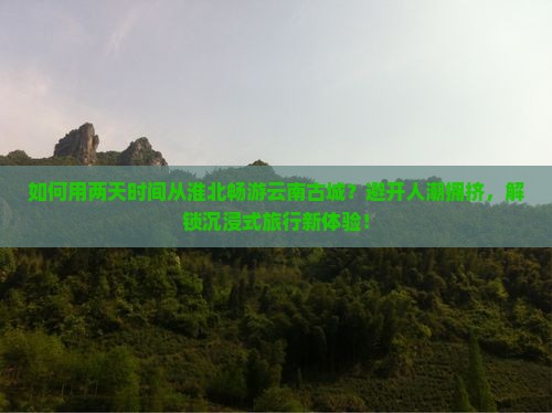 如何用两天时间从淮北畅游云南古城？避开人潮拥挤，解锁沉浸式旅行新体验！