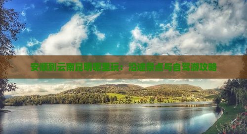 安顺到云南昆明哪里玩：沿途景点与自驾游攻略