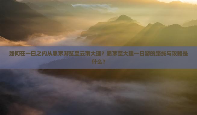 如何在一日之内从思茅游览至云南大理？思茅至大理一日游的路线与攻略是什么？