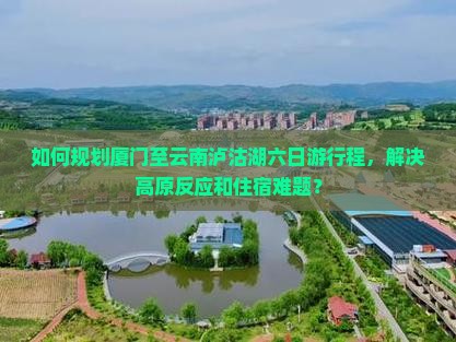如何规划厦门至云南泸沽湖六日游行程，解决高原反应和住宿难题？