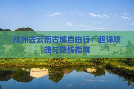 杭州去云南古城自由行：超详攻略与路线指南