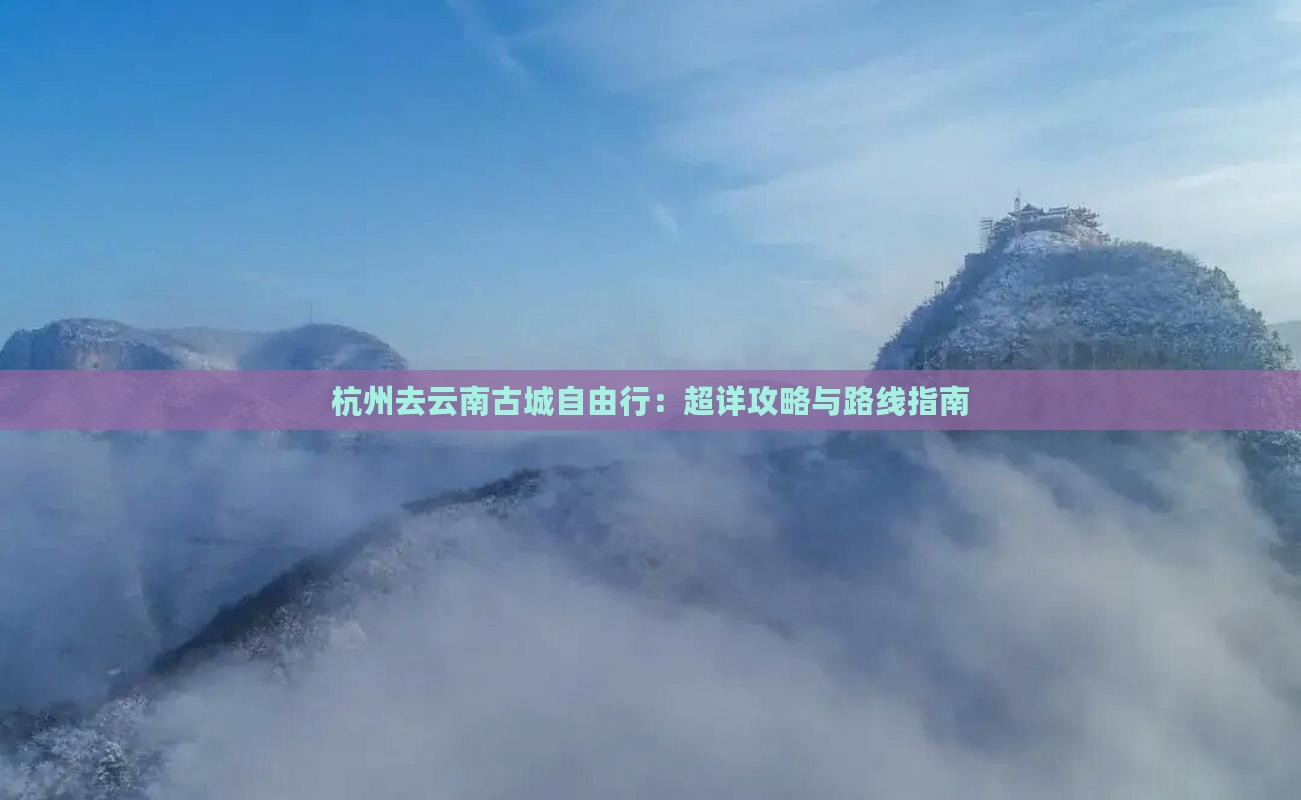 杭州去云南古城自由行：超详攻略与路线指南