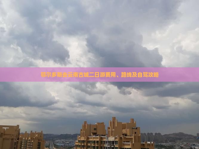 鄂尔多斯去云南古城二日游费用、路线及自驾攻略