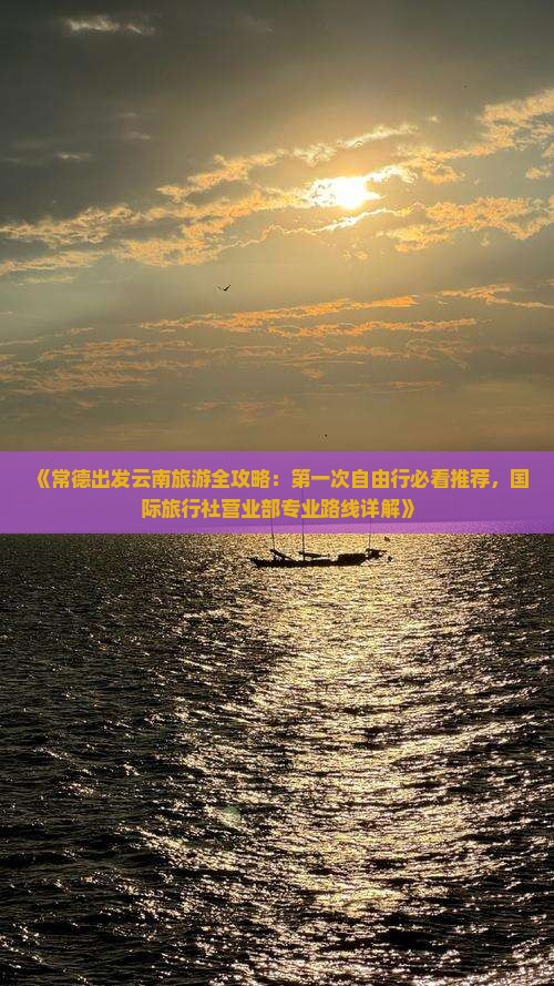 《常德出发云南旅游全攻略：第一次自由行必看推荐，国际旅行社营业部专业路线详解》