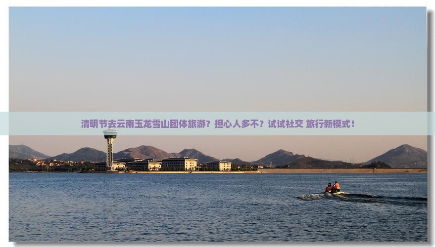 清明节去云南玉龙雪山团体旅游？担心人多不？试试社交+旅行新模式！