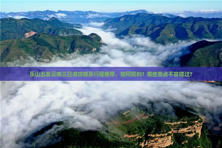 乐山出发云南三日游攻略及行程推荐，如何规划？哪些景点不容错过？