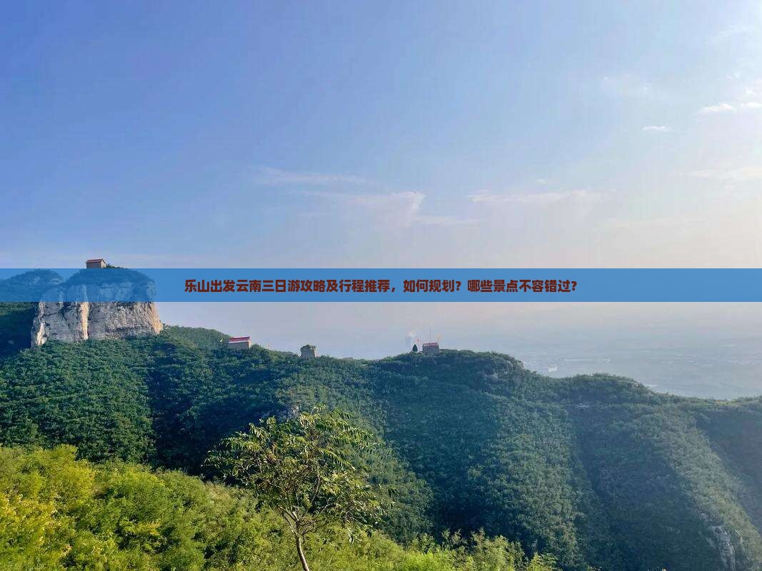 乐山出发云南三日游攻略及行程推荐，如何规划？哪些景点不容错过？