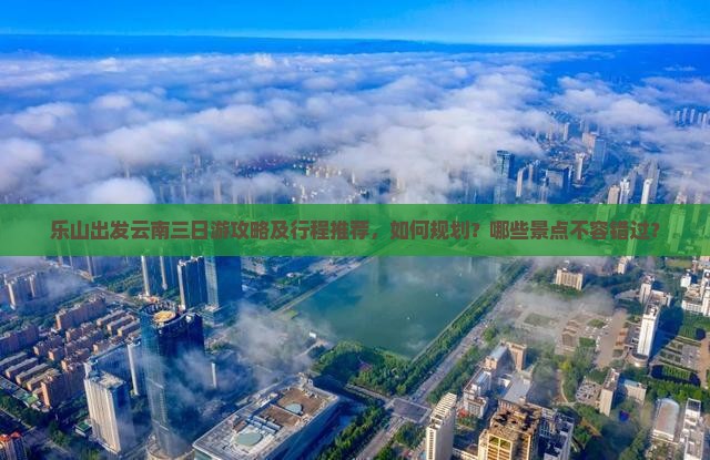 乐山出发云南三日游攻略及行程推荐，如何规划？哪些景点不容错过？