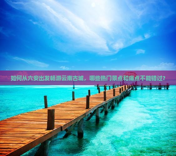 如何从六安出发畅游云南古城，哪些热门景点和痛点不能错过？