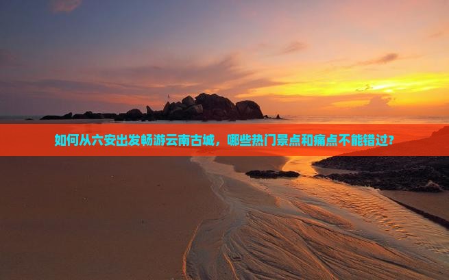 如何从六安出发畅游云南古城，哪些热门景点和痛点不能错过？