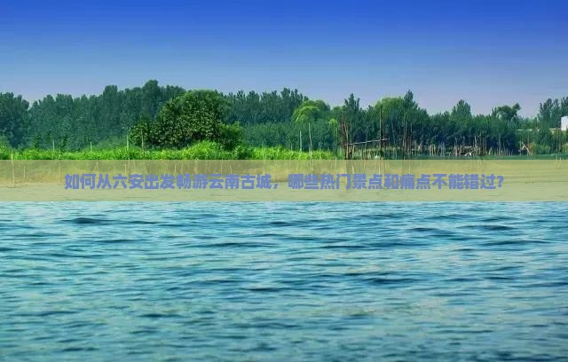 如何从六安出发畅游云南古城，哪些热门景点和痛点不能错过？