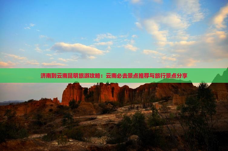 济南到云南昆明旅游攻略：云南必去景点推荐与旅行景点分享