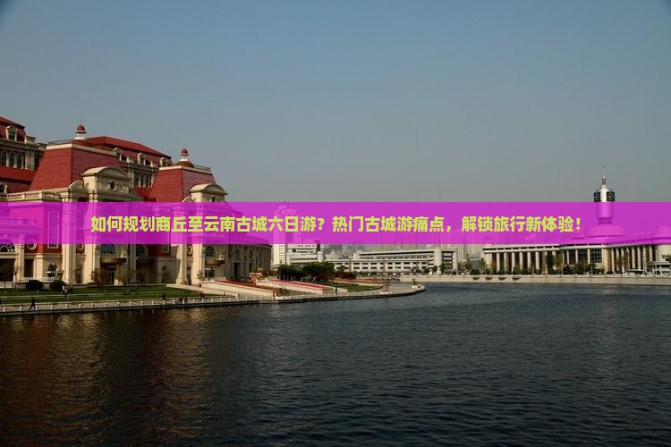 如何规划商丘至云南古城六日游？热门古城游痛点，解锁旅行新体验！