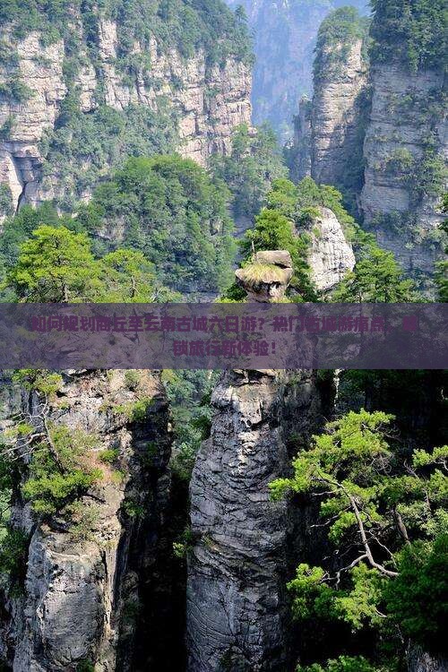 如何规划商丘至云南古城六日游？热门古城游痛点，解锁旅行新体验！