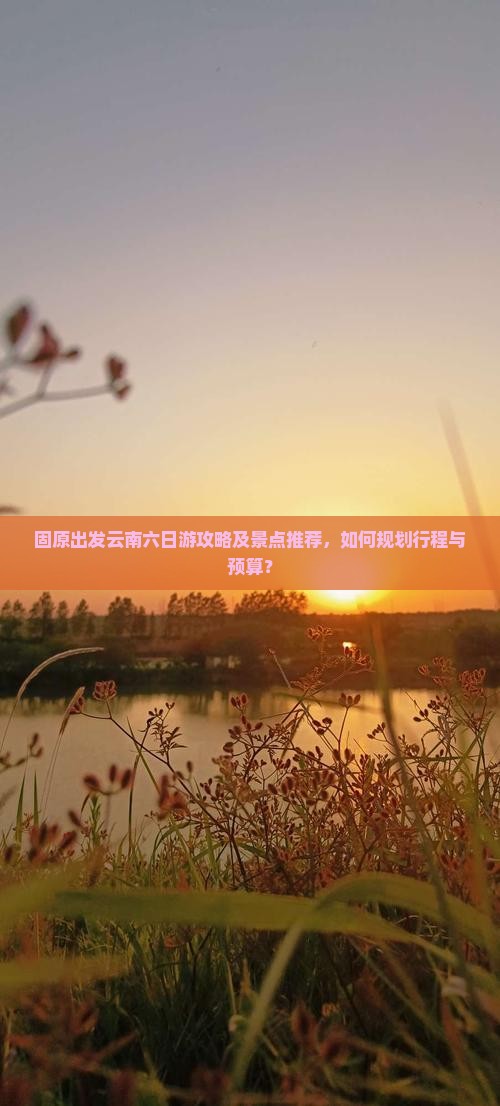 固原出发云南六日游攻略及景点推荐，如何规划行程与预算？