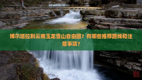 博尔塔拉到云南玉龙雪山自由团？有哪些推荐路线和注意事项？