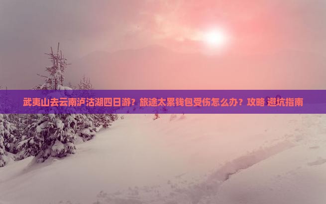 武夷山去云南泸沽湖四日游？旅途太累钱包受伤怎么办？攻略+避坑指南