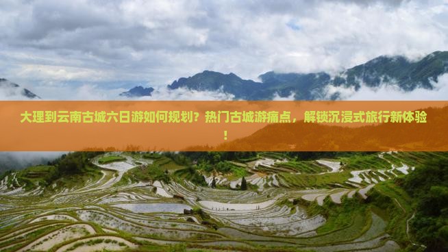 大理到云南古城六日游如何规划？热门古城游痛点，解锁沉浸式旅行新体验！