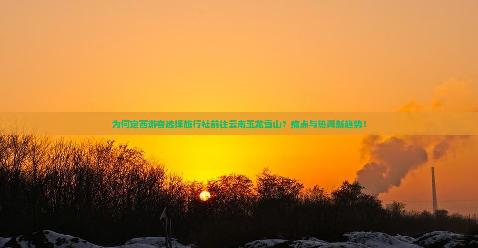 为何定西游客选择旅行社前往云南玉龙雪山？痛点与热词新趋势！