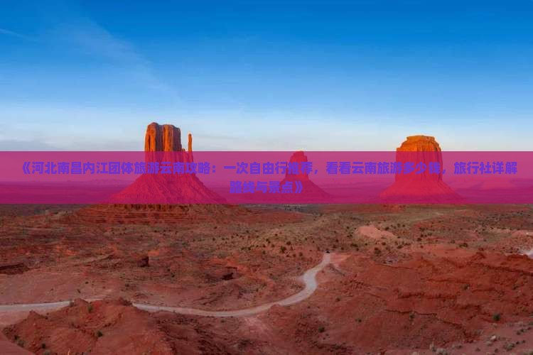 《河北南昌内江团体旅游云南攻略:一次自由行推荐,看看云南旅游多少钱,旅行社详解路线与景点》 《河北南昌内江团体旅游云南攻略:一次自由行推荐,看看云南旅游多少钱,旅行社详解路线与景点》
