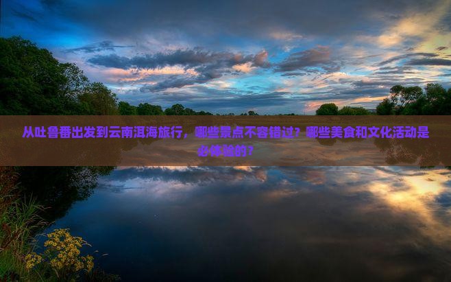 从吐鲁番出发到云南洱海旅行，哪些景点不容错过？哪些美食和文化活动是必体验的？