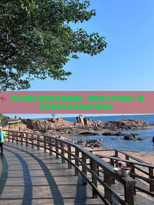 从吐鲁番出发到云南洱海旅行，哪些景点不容错过？哪些美食和文化活动是必体验的？