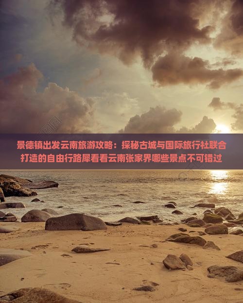 景德镇出发云南旅游攻略：探秘古城与国际旅行社联合打造的自由行路犀看看云南张家界哪些景点不可错过