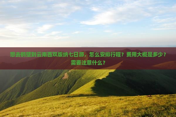 想去鹤壁到云南西双版纳七日游，怎么安排行程？费用大概是多少？需要注意什么？