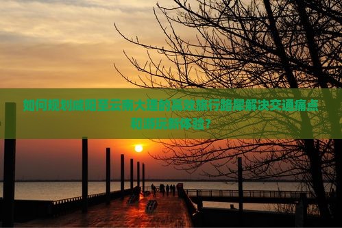 如何规划咸阳至云南大理的高效旅行路犀解决交通痛点和游玩新体验？