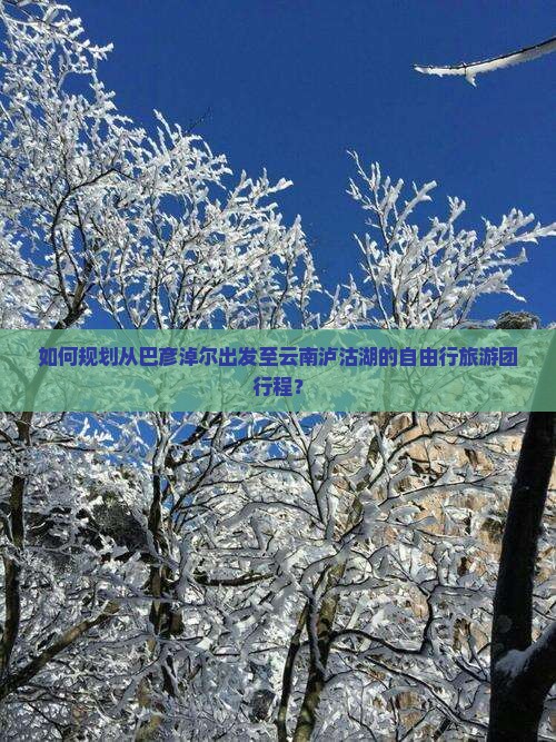 如何规划从巴彦淖尔出发至云南泸沽湖的自由行旅游团行程？