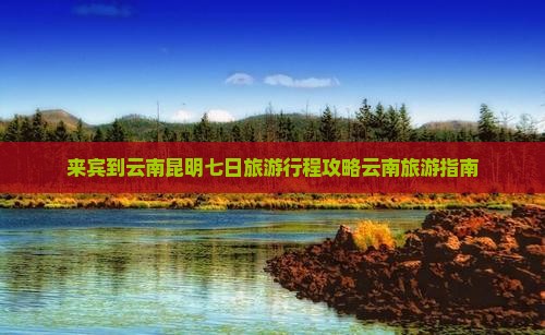 来宾到云南昆明七日旅游行程攻略云南旅游指南