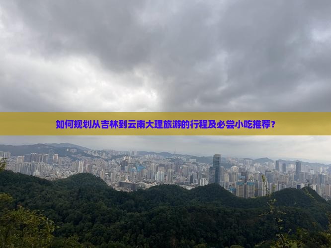如何规划从吉林到云南大理旅游的行程及必尝小吃推荐？