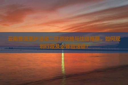 云南普洱至泸沽湖二日游攻略与住宿推荐，如何规划行程及必体验活动？